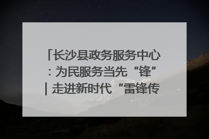 长沙县政务服务中心：为民服务当先“锋”｜走进新时代“雷锋传人 长沙榜样”