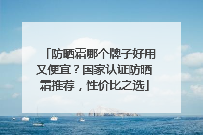 防晒霜哪个牌子好用又便宜？国家认证防晒霜推荐，性价比之选
