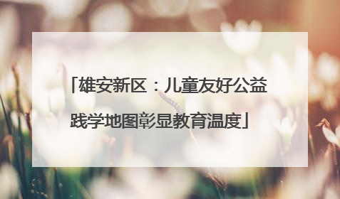 雄安新区：儿童友好公益践学地图彰显教育温度