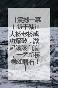 震撼一幕！新干赣江大桥老桥成功爆破，激起滚滚白浪，一旁新桥稳如磐石！