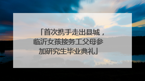 首次携手走出县城，临沂女孩接务工父母参加研究生毕业典礼