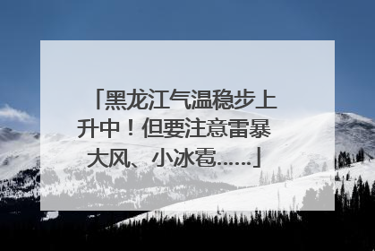 黑龙江气温稳步上升中！但要注意雷暴大风、小冰雹……