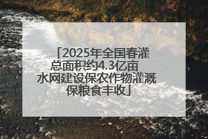 2025年全国春灌总面积约4.3亿亩 水网建设保农作物灌溉 保粮食丰收