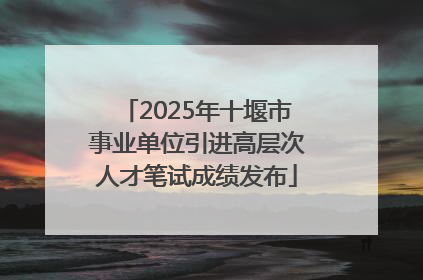 2025年十堰市事业单位引进高层次人才笔试成绩发布