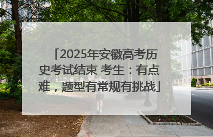 2025年安徽高考历史考试结束 考生：有点难，题型有常规有挑战