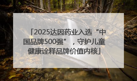 2025达因药业入选“中国品牌500强”，守护儿童健康诠释品牌价值内核
