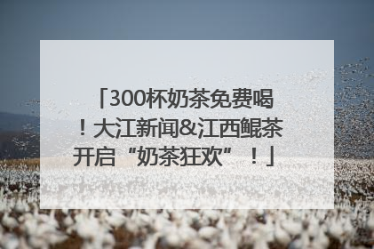300杯奶茶免费喝！大江新闻&江西鲲茶开启“奶茶狂欢”！